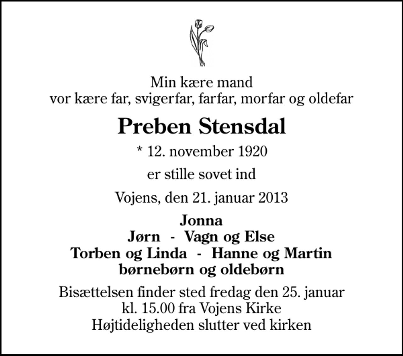 <p>Min kære mand vor kære far, svigerfar, farfar, morfar og oldefar<br />Preben Stensdal<br />* 12. november 1920<br />er stille sovet ind<br />Vojens, den 21. januar 2013<br />Jonna Jørn - Vagn og Else Torben og Linda - Hanne og Martin børnebørn og oldebørn<br />Bisættelsen finder sted fredag den 25. januar kl. 15.00 fra Vojens Kirke Højtideligheden slutter ved kirken</p>