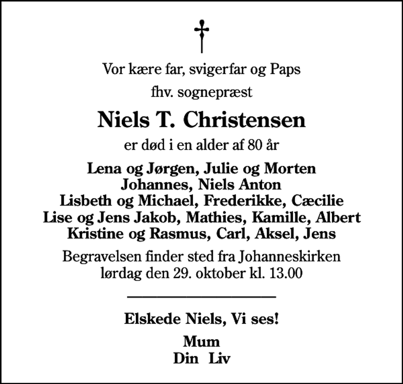 <p>Vor kære far, svigerfar og Paps<br />fhv. sognepræst<br />Niels T. Christensen<br />er død i en alder af 80 år<br />Lena og Jørgen, Julie og Morten Johannes, Niels Anton Lisbeth og Michael, Frederikke, Cæcilie Lise og Jens Jakob, Mathies, Kamille, Albert Kristine og Rasmus, Carl, Aksel, Jens<br />Begravelsen finder sted fra Johanneskirken lørdag den 29. oktober kl. 13.00<br />Elskede Niels, Vi ses!<br />Mum Din Liv</p>