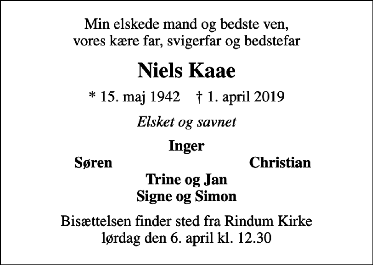 <p>Min elskede mand og bedste ven, vores kære far, svigerfar og bedstefar<br />Niels Kaae<br />* 15. maj 1942 ✝ 1. april 2019<br />Elsket og savnet<br />Inger<br />Søren<br />Christian<br />Bisættelsen finder sted fra Rindum Kirke lørdag den 6. april kl. 12.30</p>