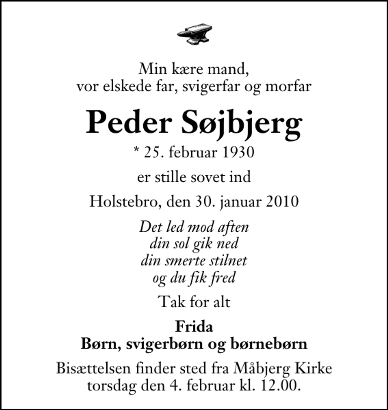 <p>Min kære mand, vor elskede far, svigerfar og morfar<br />Peder Søjbjerg<br />* 25. februar 1930<br />er stille sovet ind<br />Holstebro, den 30. januar 2010<br />Det led mod aften din sol gik ned din smerte stilnet og du fik fred<br />Tak for alt<br />Frida Børn, svigerbørn og børnebørn<br />Bisættelsen finder sted fra Måbjerg Kirke torsdag den 4. februar kl. 12.00</p>