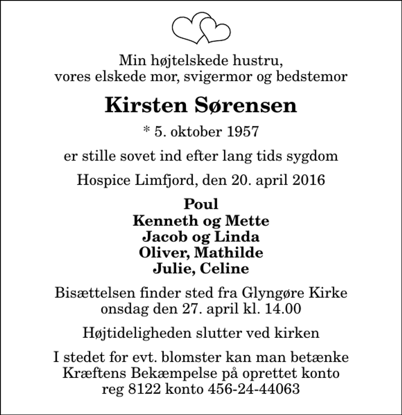 <p>Min højtelskede hustru, vores elskede mor, svigermor og bedstemor<br />Kirsten Sørensen<br />* 5. oktober 1957<br />er stille sovet ind efter lang tids sygdom<br />Hospice Limfjord, den 20. april 2016<br />Poul Kenneth og Mette Jacob og Linda Oliver, Mathilde Julie, Celine<br />Bisættelsen finder sted fra Glyngøre Kirke onsdag den 27. april kl. 14.00 Højtideligheden slutter ved kirken<br />I stedet for evt. blomster kan man betænke Kræftens Bekæmpelse på oprettet konto reg 8122 konto 456-24-44063</p>