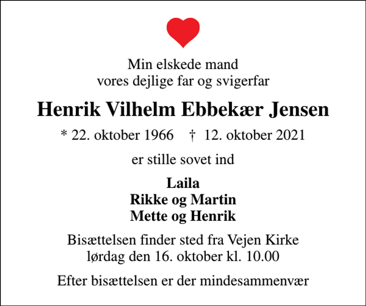 <p>Min elskede mand vores dejlige far og svigerfar<br />Henrik Vilhelm Ebbekær Jensen<br />* 22. oktober 1966 ✝ 12. oktober 2021<br />er stille sovet ind<br />Laila Rikke og Martin Mette og Henrik<br />Bisættelsen finder sted fra Vejen Kirke lørdag den 16. oktober kl. 10.00<br />Efter bisættelsen er der mindesammenvær</p>