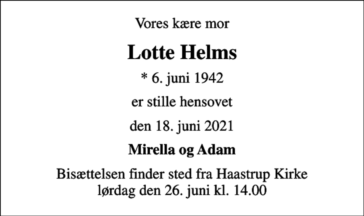 <p>Vores kære mor<br />Lotte Helms<br />* 6. juni 1942<br />er stille hensovet<br />den 18. juni 2021<br />Mirella og Adam<br />Bisættelsen finder sted fra Haastrup Kirke lørdag den 26. juni kl. 14.00</p>
