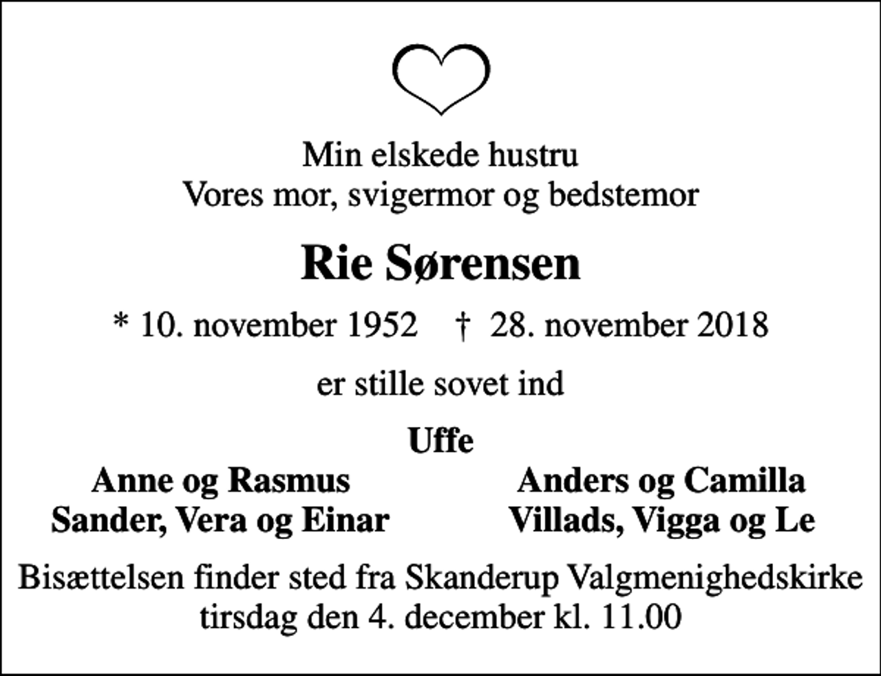 <p>Min elskede hustru Vores mor, svigermor og bedstemor<br />Rie Sørensen<br />* 10. november 1952 ✝ 28. november 2018<br />er stille sovet ind<br />Uffe<br />Anne og Rasmus<br />Anders og Camilla<br />Sander, Vera og Einar<br />Villads, Vigga og Le<br />Bisættelsen finder sted fra Skanderup Valgmenighedskirke tirsdag den 4. december kl. 11.00</p>