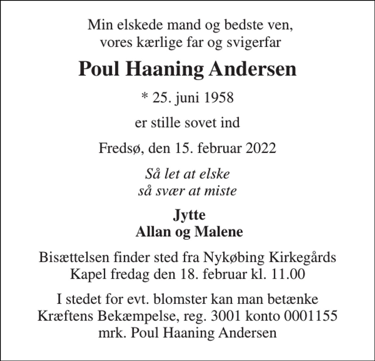 <p>Min elskede mand og bedste ven, vores kærlige far og svigerfar<br />Poul Haaning Andersen<br />*​ 25. juni 1958<br />er stille sovet ind<br />Fredsø, den 15. februar 2022<br />Så let at elske så svær at miste<br />Jytte Allan og Malene<br />Bisættelsen​ finder sted fra Nykøbing Kirkegårds​ Kapel fredag den 18. februar​ kl. 11.00<br />I stedet for evt. blomster kan man betænke Kræftens Bekæmpelse, reg. 3001 konto 0001155 mrk. Poul Haaning Andersen</p>
