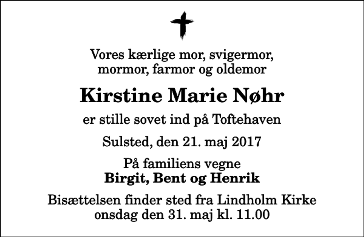 <p>Vores kærlige mor, svigermor, mormor, farmor og oldemor<br />Kirstine Marie Nøhr<br />er stille sovet ind på Toftehaven<br />Sulsted, den 21. maj 2017<br />På familiens vegne<br />Birgit, Bent og Henrik<br />Bisættelsen finder sted fra Lindholm Kirke onsdag den 31. maj kl. 11.00</p>