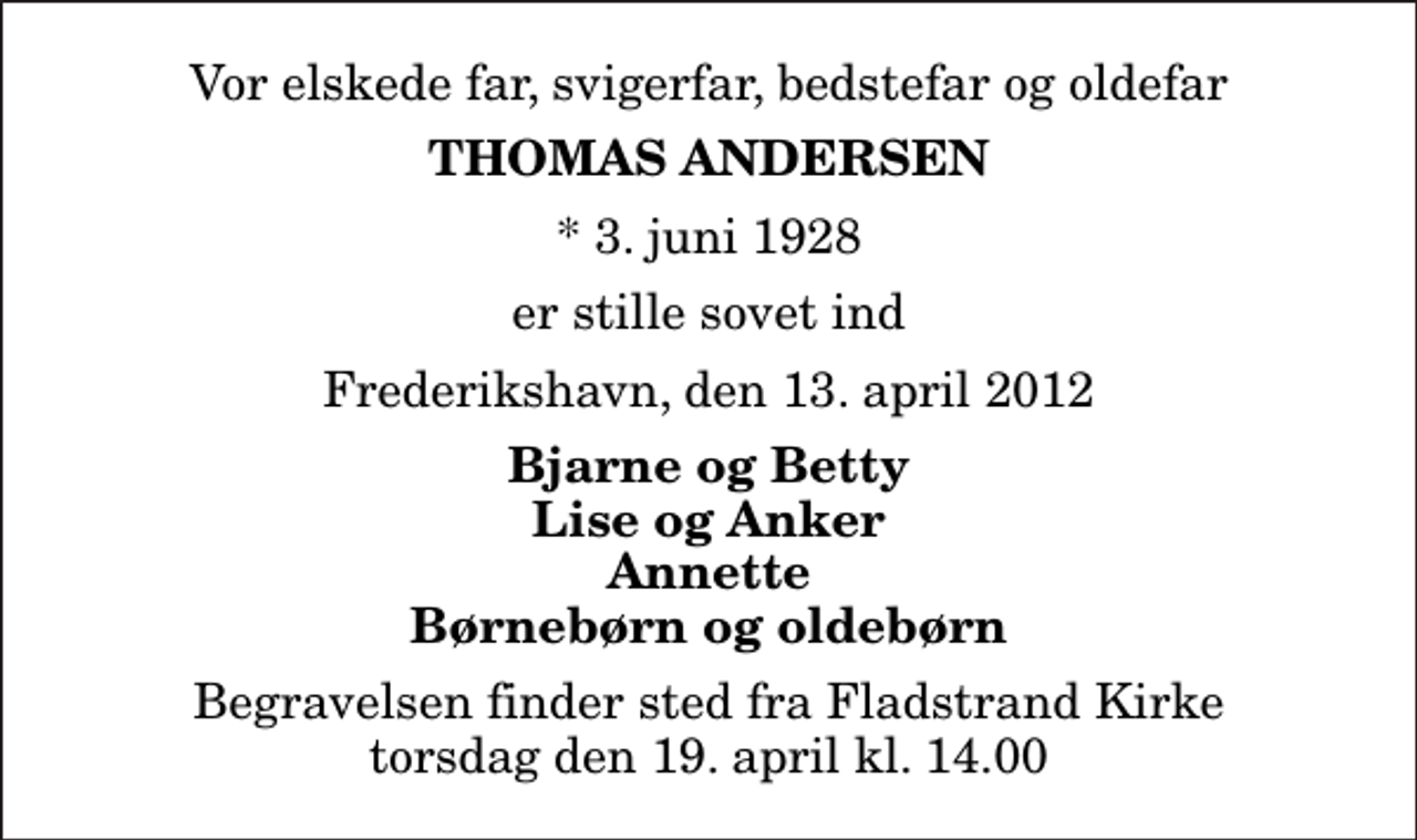 <p>Vor elskede far, svigerfar, bedstefar og oldefar<br />Thomas Andersen<br />* 3. juni 1928<br />er stille sovet ind<br />Frederikshavn, den 13. april 2012<br />Bjarne og Betty Lise og Anker Annette Børnebørn og oldebørn<br />Begravelsen finder sted fra Fladstrand Kirke torsdag den 19. april kl. 14.00</p>