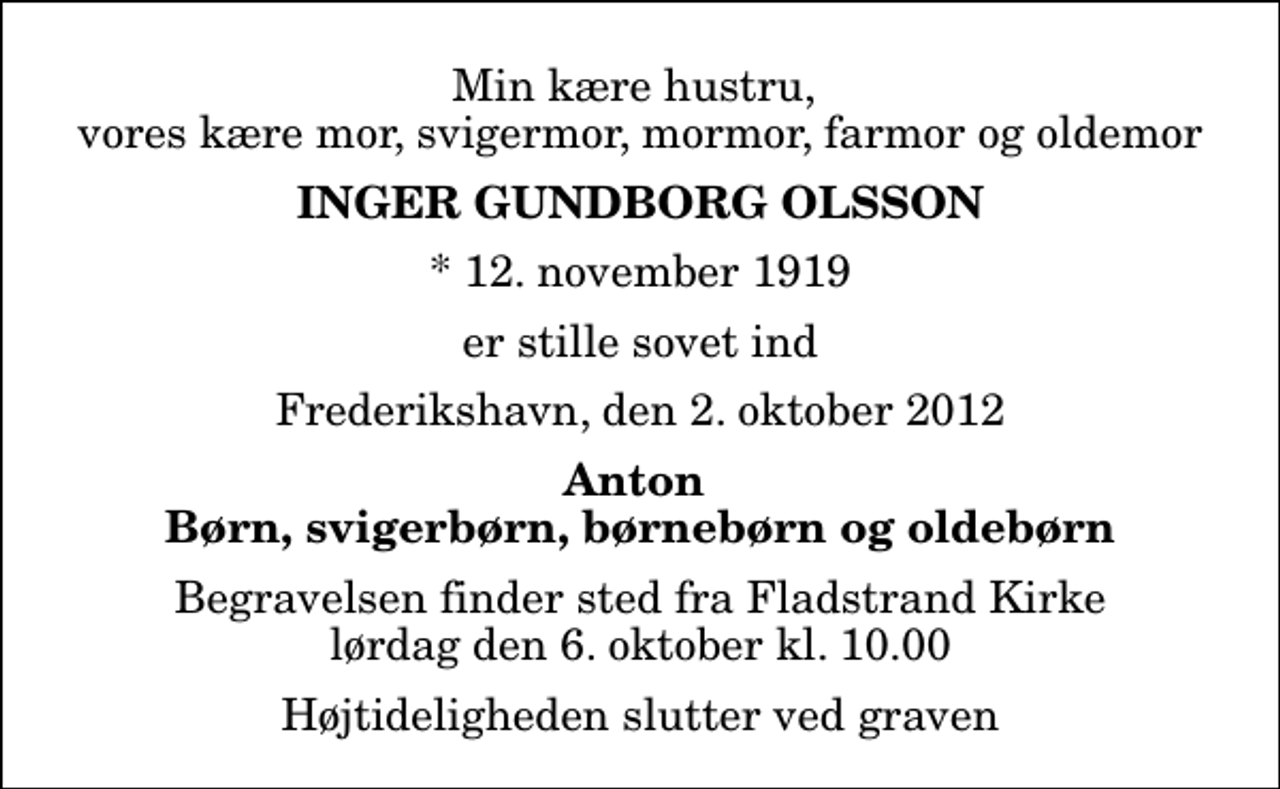 <p>Min kære hustru, vores kære mor, svigermor, mormor, farmor og oldemor<br />Inger Gundborg Olsson<br />* 12. november 1919<br />er stille sovet ind<br />Frederikshavn, den 2. oktober 2012<br />Anton Børn, svigerbørn, børnebørn og oldebørn<br />Begravelsen finder sted fra Fladstrand Kirke lørdag den 6. oktober kl. 10.00 Højtideligheden slutter ved graven</p>