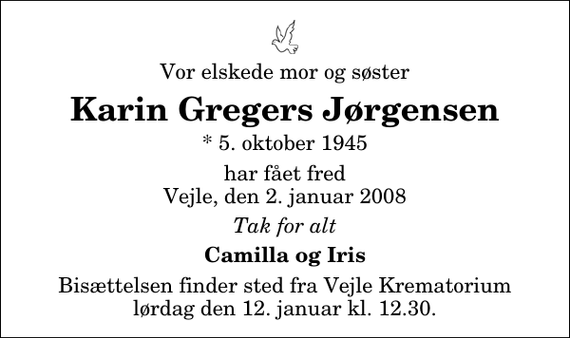 <p>Vor elskede mor og søster<br />Karin Gregers Jørgensen<br />* 5. oktober 1945<br />har fået fred Vejle, den 2. januar 2008<br />Tak for alt<br />Camilla og Iris<br />Bisættelsen finder sted fra Skovkapellet lørdag den 12. januar kl. 12.30</p>