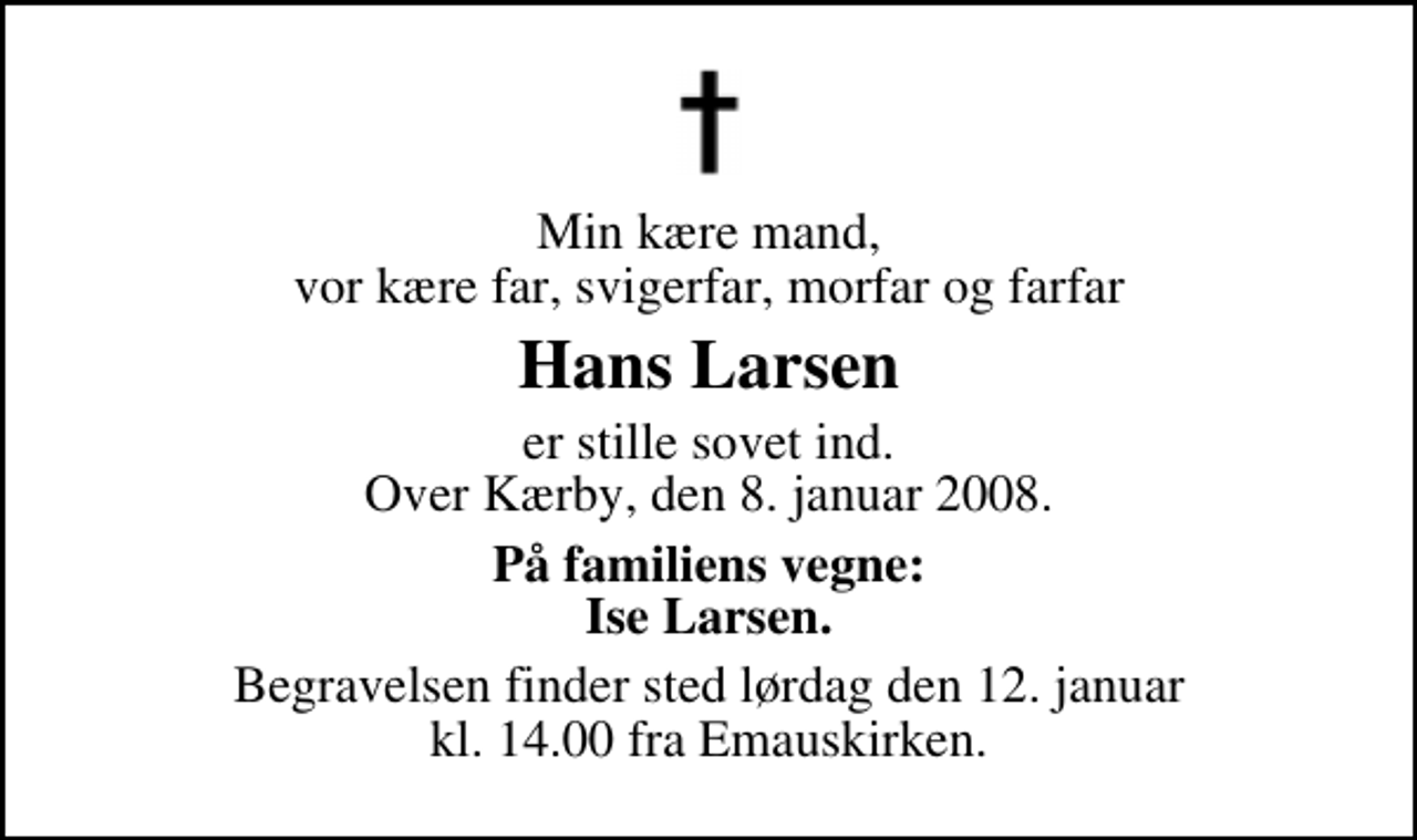 <p>Min kære mand, vor kære far, svigerfar, morfar og farfar<br />Hans Larsen<br />er stille sovet ind. Over Kærby, den 8. januar 2008.<br />På familiens vegne: Ise Larsen.<br />Begravelsen finder sted lørdag den 12. januar kl. 14.00 fra Emauskirken.</p>