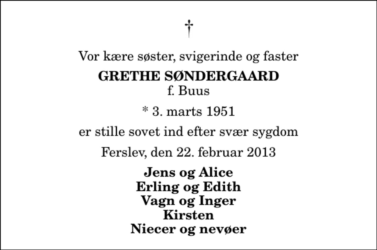 <p>Vor kære søster, svigerinde og faster<br />Grethe Søndergaard<br />f. Buus<br />* 3. marts 1951<br />er stille sovet ind efter svær sygdom<br />Ferslev, den 22. februar 2013<br />Jens og Alice Erling og Edith Vagn og Inger Kirsten Niecer og nevøer</p>