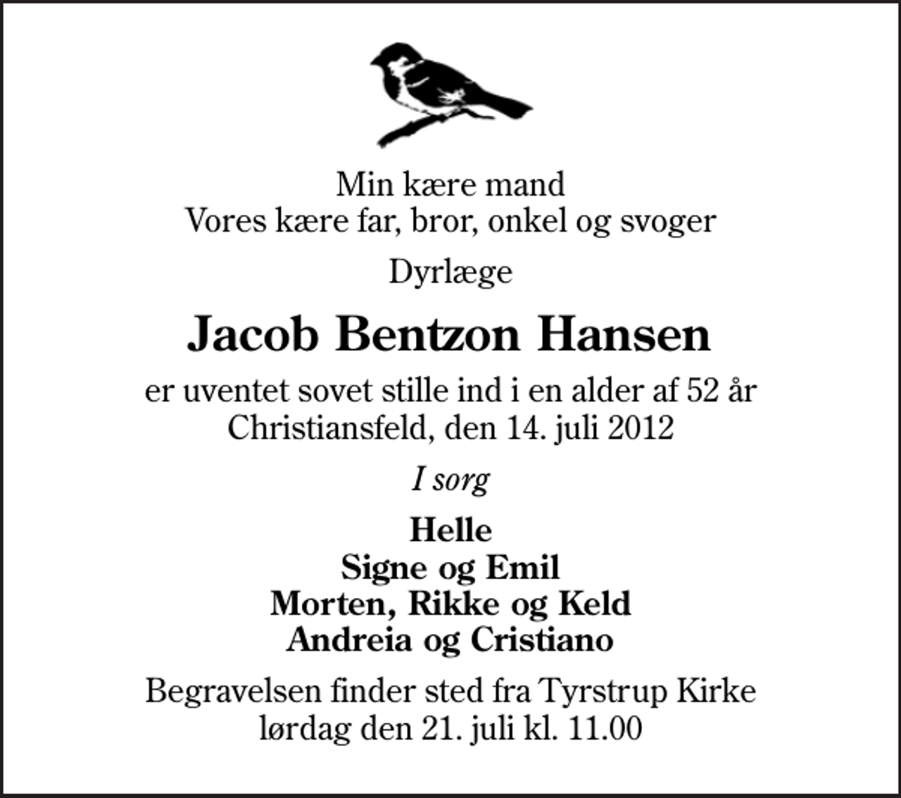 <p>Min kære mand Vores kære far, bror, onkel og svoger<br />Dyrlæge<br />Jacob Bentzon Hansen<br />er uventet sovet stille ind i en alder af 52 år Christiansfeld, den 14. juli 2012<br />I sorg<br />Helle Signe og Emil Morten, Rikke og Keld Andreia og Cristiano<br />Begravelsen finder sted fra Tyrstrup Kirke lørdag den 21. juli kl. 11.00</p>