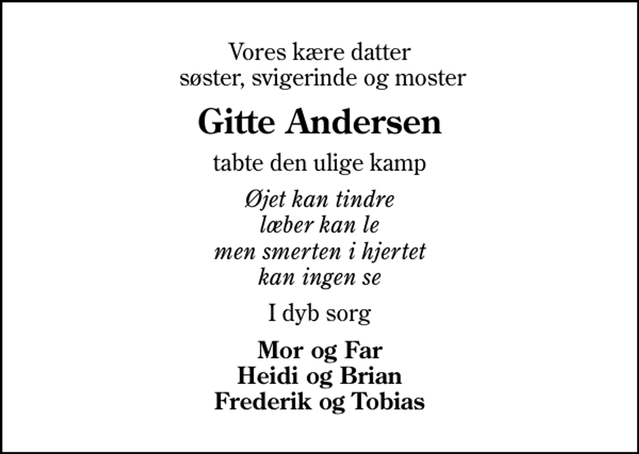 <p>Vores kære datter søster, svigerinde og moster<br />Gitte Andersen<br />tabte den ulige kamp<br />Øjet kan tindre læber kan le men smerten i hjertet kan ingen se<br />I dyb sorg<br />Mor og Far Heidi og Brian Frederik og Tobias</p>