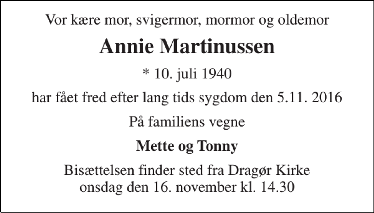 <p>Vor kære mor, svigermor, mormor og oldemor<br />Annie Martinussen<br />* 10. juli 1940<br />har fået fred efter lang tids sygdom den 5.11. 2016<br />På familiens vegne<br />Mette og Tonny<br />Bisættelsen finder sted fra Dragør Kirke onsdag den 16. november kl. 14.30</p>
