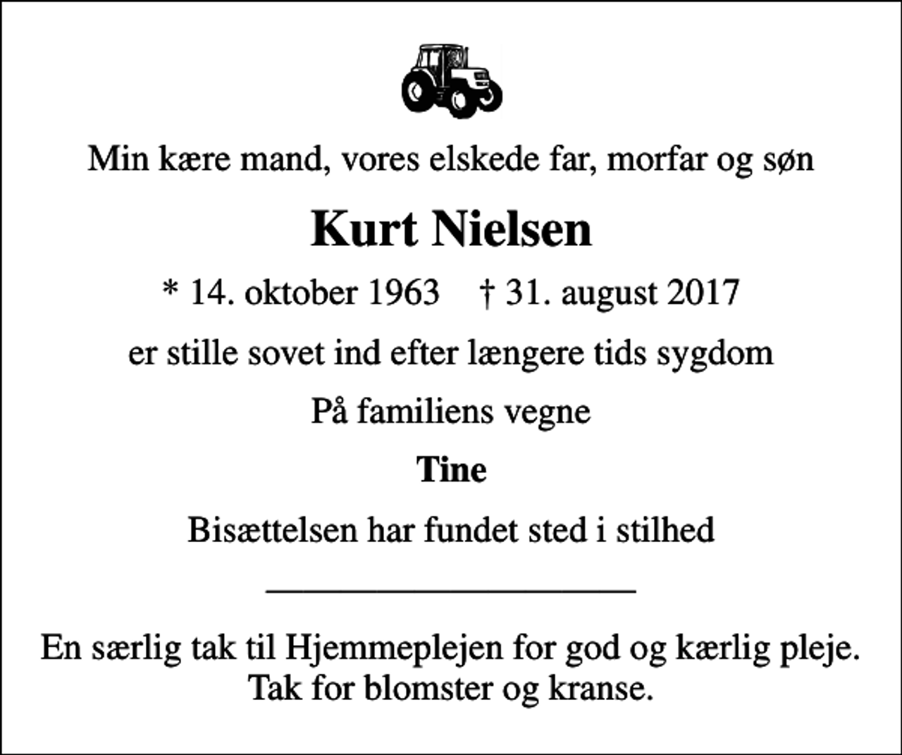 <p>Min kære mand, vores elskede far, morfar og søn<br />Kurt Nielsen<br />* 14. oktober 1963 ✝ 31. august 2017<br />er stille sovet ind efter længere tids sygdom<br />På familiens vegne<br />Tine<br />Bisættelsen har fundet sted i stilhed<br />En særlig tak til Hjemmeplejen for god og kærlig pleje. Tak for blomster og kranse.</p>