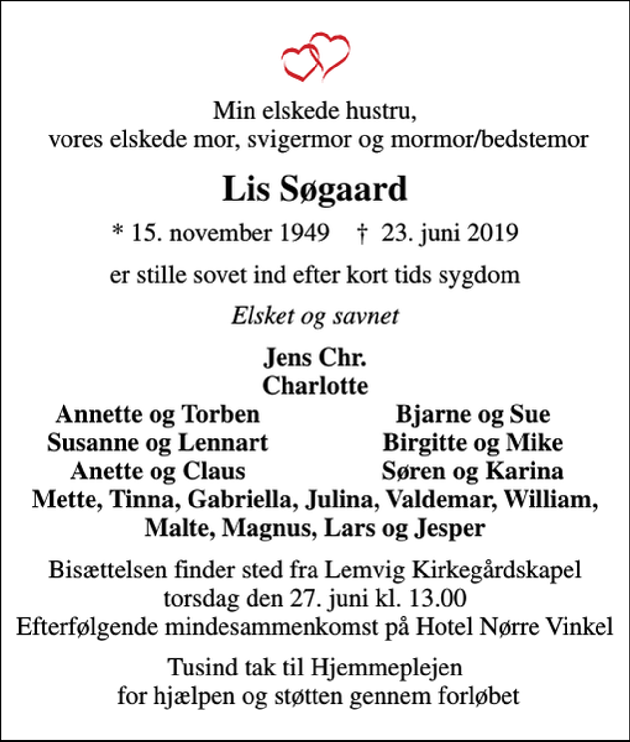 <p>Min elskede hustru, vores elskede mor, svigermor og mormor/bedstemor<br />Lis Søgaard<br />* 15. november 1949 ✝ 23. juni 2019<br />er stille sovet ind efter kort tids sygdom<br />Elsket og savnet<br />Jens Chr. Charlotte<br />Annette og Torben<br />Bjarne og Sue<br />Susanne og Lennart<br />Birgitte og Mike<br />Anette og Claus<br />Søren og Karina<br />Bisættelsen finder sted fra Lemvig Kirkegårdskapel torsdag den 27. juni kl. 13.00 Efterfølgende mindesammenkomst på Hotel Nørre Vinkel<br />Tusind tak til Hjemmeplejen for hjælpen og støtten gennem forløbet</p>