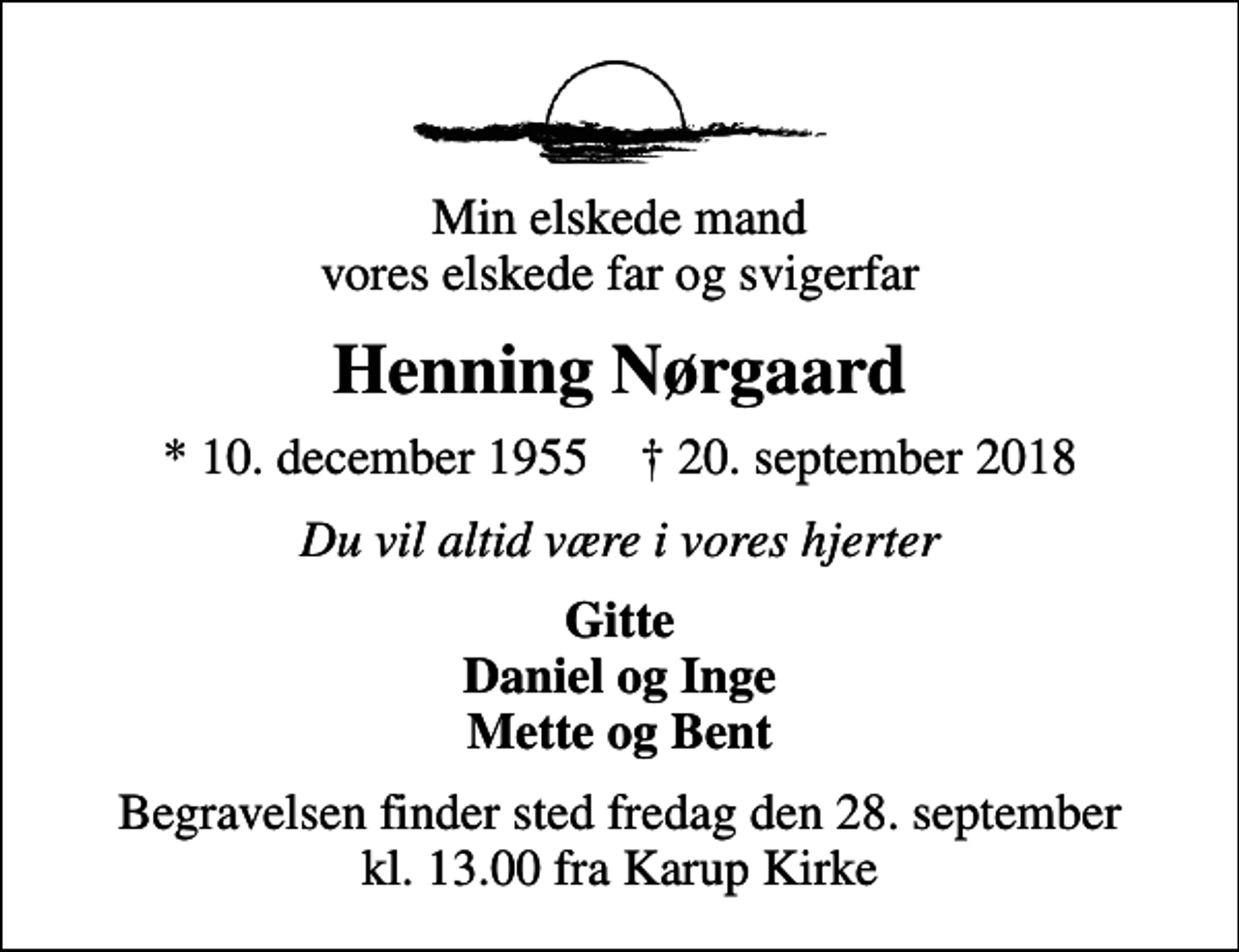 <p>Min elskede mand vores elskede far og svigerfar<br />Henning Nørgaard<br />* 10. december 1955 ✝ 20. september 2018<br />Du vil altid være i vores hjerter<br />Gitte Daniel og Inge Mette og Bent<br />Begravelsen finder sted fredag den 28. september kl. 13.00 fra Karup Kirke</p>