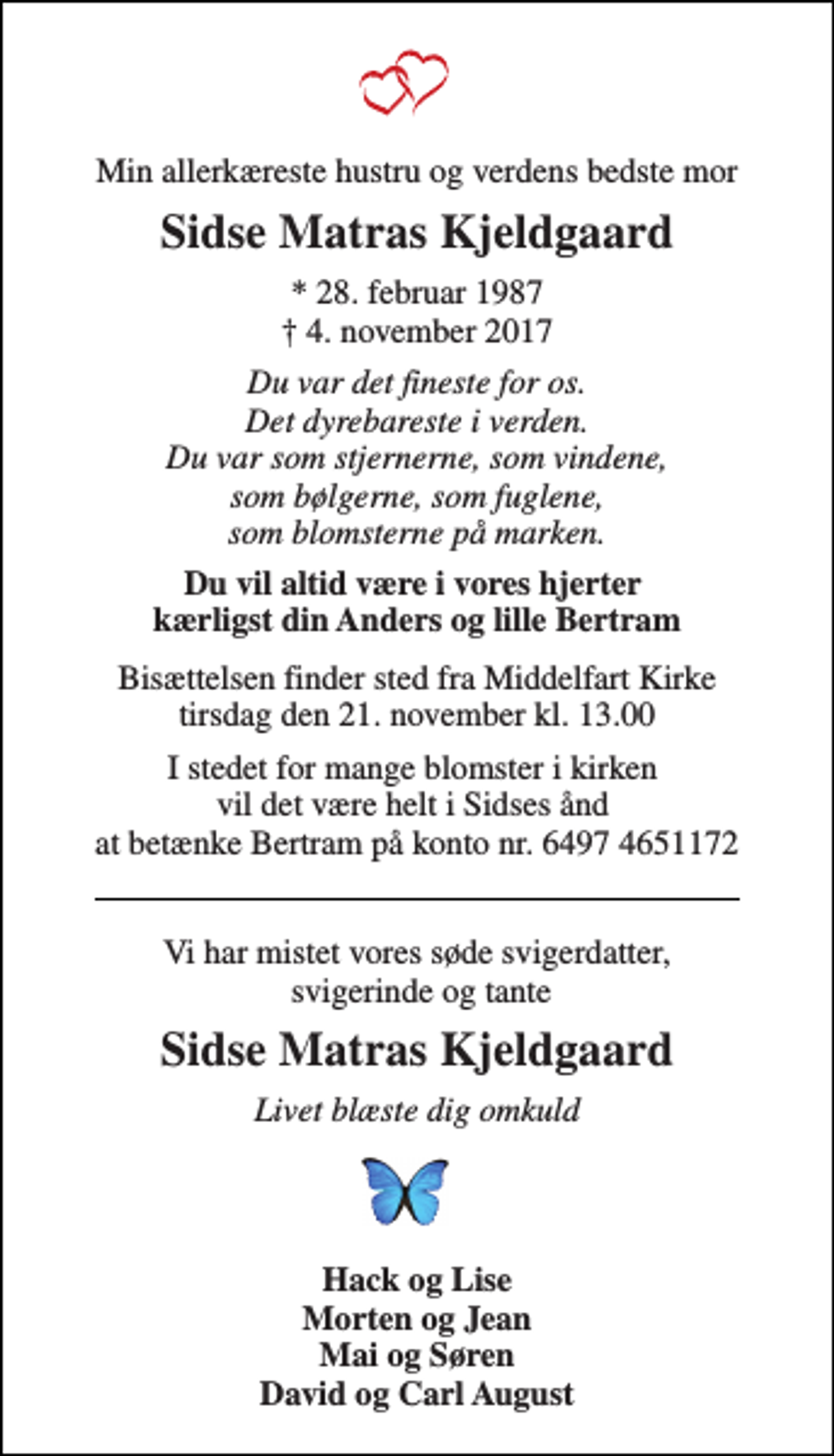 <p>Min allerkæreste hustru og verdens bedste mor<br />Sidse Matras Kjeldgaard<br />* 28. februar 1987 ✝ 4. november 2017<br />Du var det fineste for os. Det dyrebareste i verden. Du var som stjernerne, som vindene, som bølgerne, som fuglene, som blomsterne på marken.<br />Du vil altid være i vores hjerter kærligst din Anders og lille Bertram<br />Bisættelsen finder sted fra Middelfart Kirke tirsdag den 21. november kl. 13.00<br />I stedet for mange blomster i kirken vil det være helt i Sidses ånd at betænke Bertram på konto nr. 6497 4651172<br />Vi har mistet vores søde svigerdatter, svigerinde og tante<br />Sidse Matras Kjeldgaard<br />Livet blæste dig omkuld<br />Hack og Lise Morten og Jean Mai og Søren David og Carl August</p>
