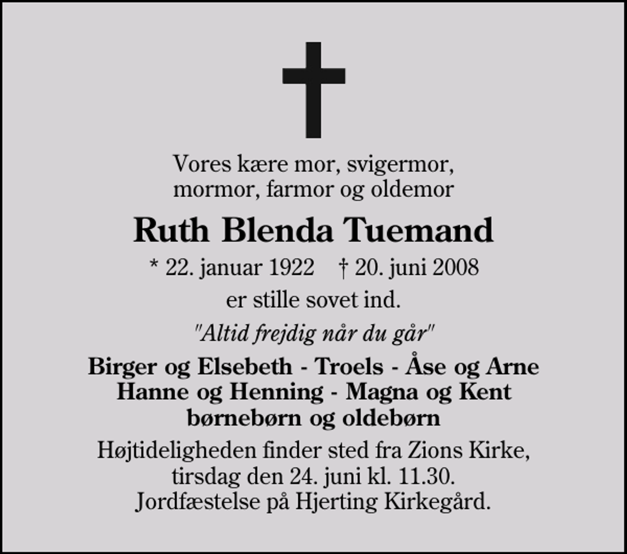 <p>Vores kære mor, svigermor, mormor, farmor og oldemor<br />Ruth Blenda Tuemand<br />* 22. januar 1922 ✝ 20. juni 2008<br />er stille sovet ind.<br />"Altid frejdig når du går"<br />Birger og Elsebeth - Troels - Åse og Arne Hanne og Henning - Magna og Kent børnebørn og oldebørn<br />Højtideligheden finder sted fra Zions Kirke, tirsdag den 24. juni kl. 11.30. Jordfæstelse på Hjerting Kirkegård.</p>