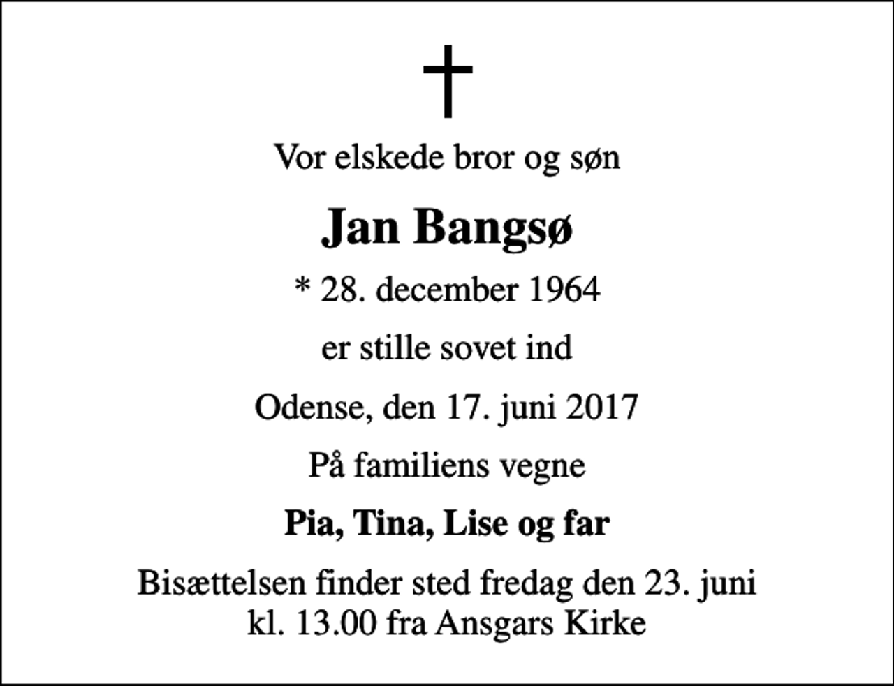 <p>Vor elskede bror og søn<br />Jan Bangsø<br />* 28. december 1964<br />er stille sovet ind<br />Odense, den 17. juni 2017<br />På familiens vegne<br />Pia, Tina, Lise og far<br />Bisættelsen finder sted fredag den 23. juni kl. 13.00 fra Ansgars Kirke</p>
