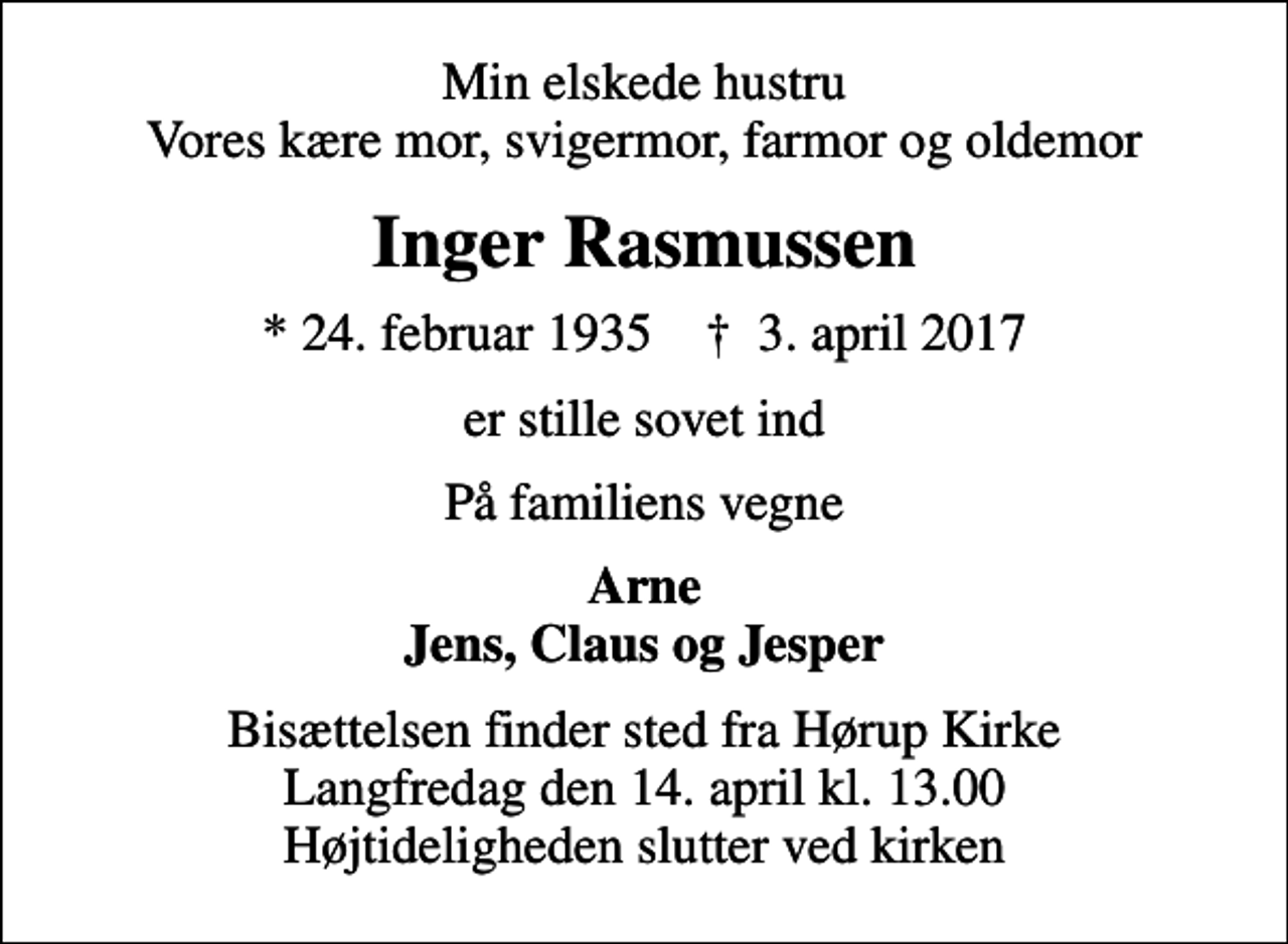 <p>Min elskede hustru Vores kære mor, svigermor, farmor og oldemor<br />Inger Rasmussen<br />* 24. februar 1935 ✝ 3. april 2017<br />er stille sovet ind<br />På familiens vegne<br />Arne Jens, Claus og Jesper<br />Bisættelsen finder sted fra Hørup Kirke Langfredag den 14. april kl. 13.00 Højtideligheden slutter ved kirken</p>