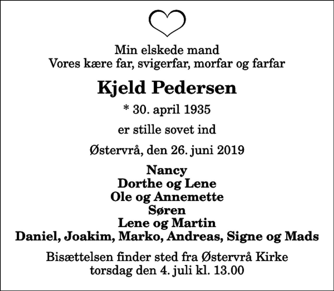 <p>Min elskede mand Vores kære far, svigerfar, morfar og farfar<br />Kjeld Pedersen<br />* 30. april 1935<br />er stille sovet ind<br />Østervrå, den 26. juni 2019<br />Nancy Dorthe og Lene Ole og Annemette Søren Lene og Martin Daniel, Joakim, Marko, Andreas, Signe og Mads<br />Bisættelsen finder sted fra Østervrå Kirke torsdag den 4. juli kl. 13.00</p>