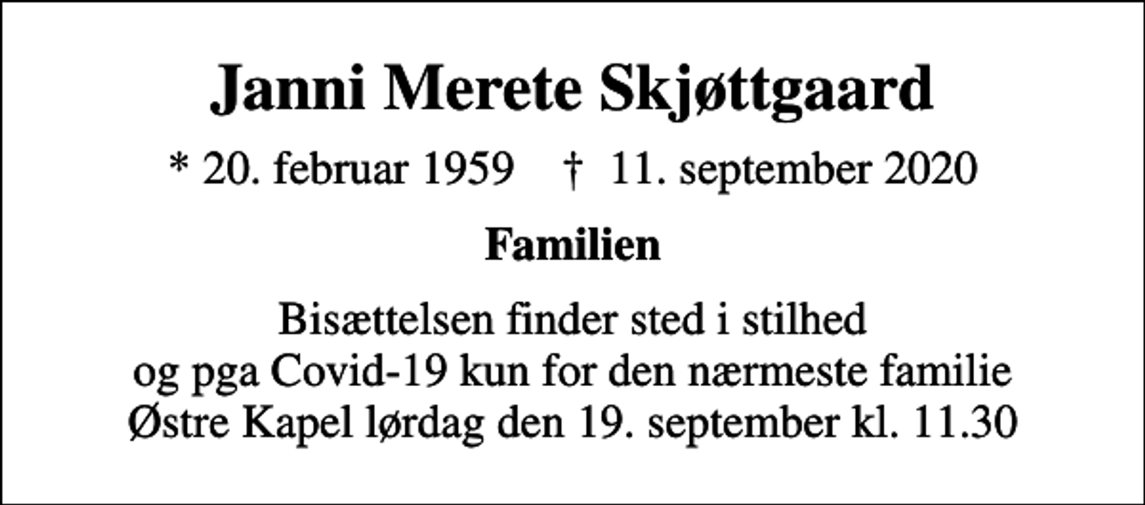 <p>Janni Merete Skjøttgaard<br />* 20. februar 1959 ✝ 11. september 2020<br />Familien<br />Bisættelsen finder sted i stilhed og pga Covid-19 kun for den nærmeste familie Østre Kapel lørdag den 19. september kl. 11.30</p>