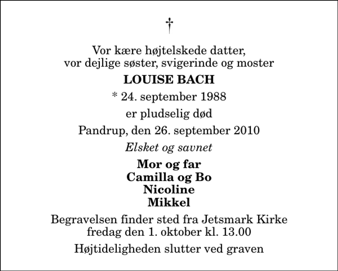 <p>Vor kære højtelskede datter, vor dejlige søster, svigerinde og moster<br />Louise Bach<br />* 24. september 1988<br />er pludselig død<br />Pandrup, den 26. september 2010<br />Elsket og savnet<br />Mor og far Camilla og Bo Nicoline Mikkel<br />Begravelsen finder sted fra Jetsmark Kirke fredag den 1. oktober kl. 13.00 Højtideligheden slutter ved graven</p>
