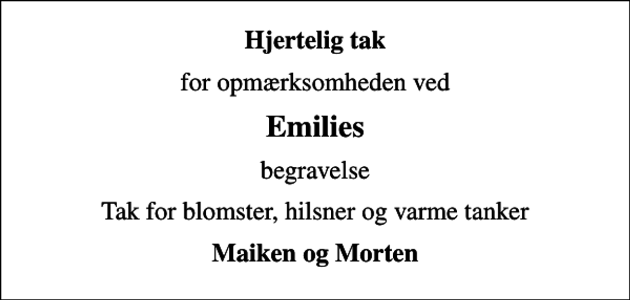 <p>Hjertelig tak<br />for opmærksomheden ved<br />Emilies<br />begravelse<br />Tak for blomster, hilsner og varme tanker<br />Maiken og Morten</p>