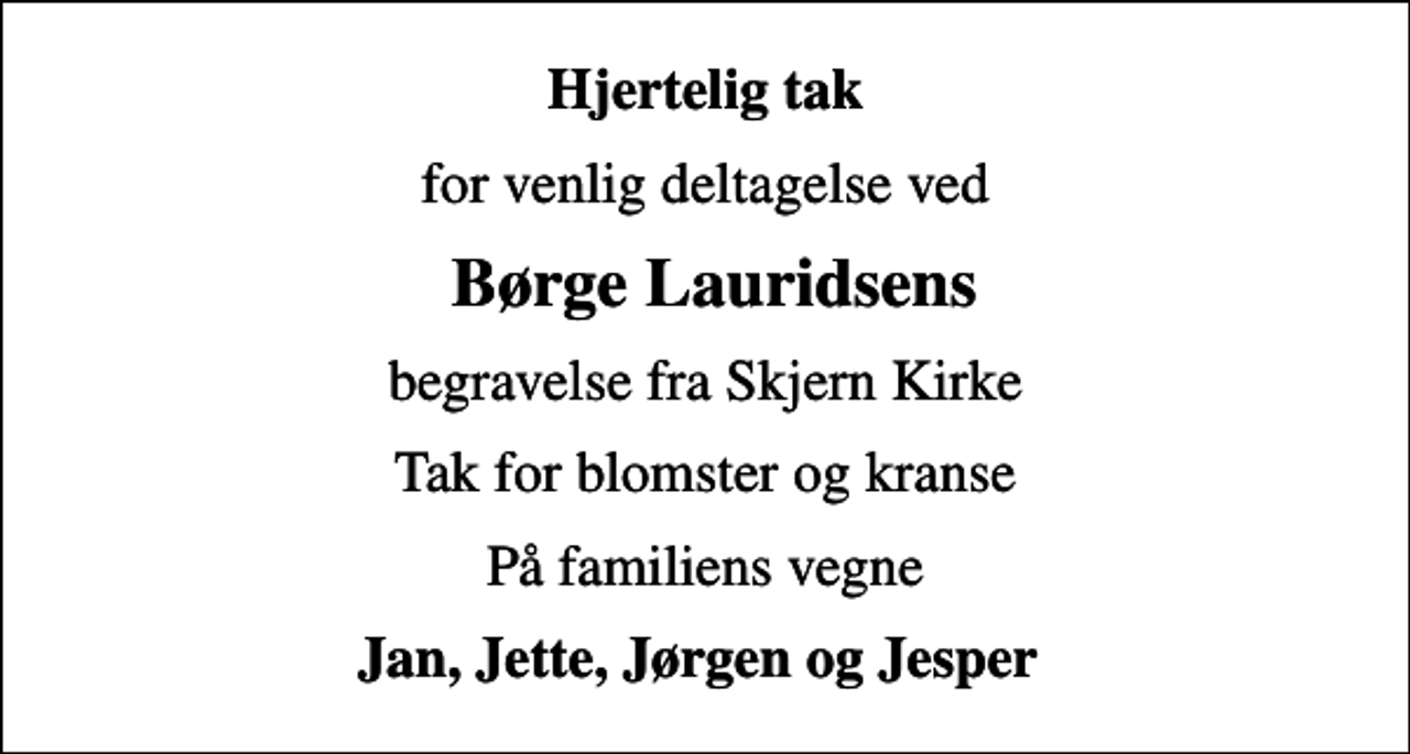 <p>Hjertelig tak<br />for venlig deltagelse ved<br />Børge Lauridsens<br />begravelse fra Skjern Kirke<br />Tak for blomster og kranse<br />På familiens vegne<br />Jan, Jette, Jørgen og Jesper</p>