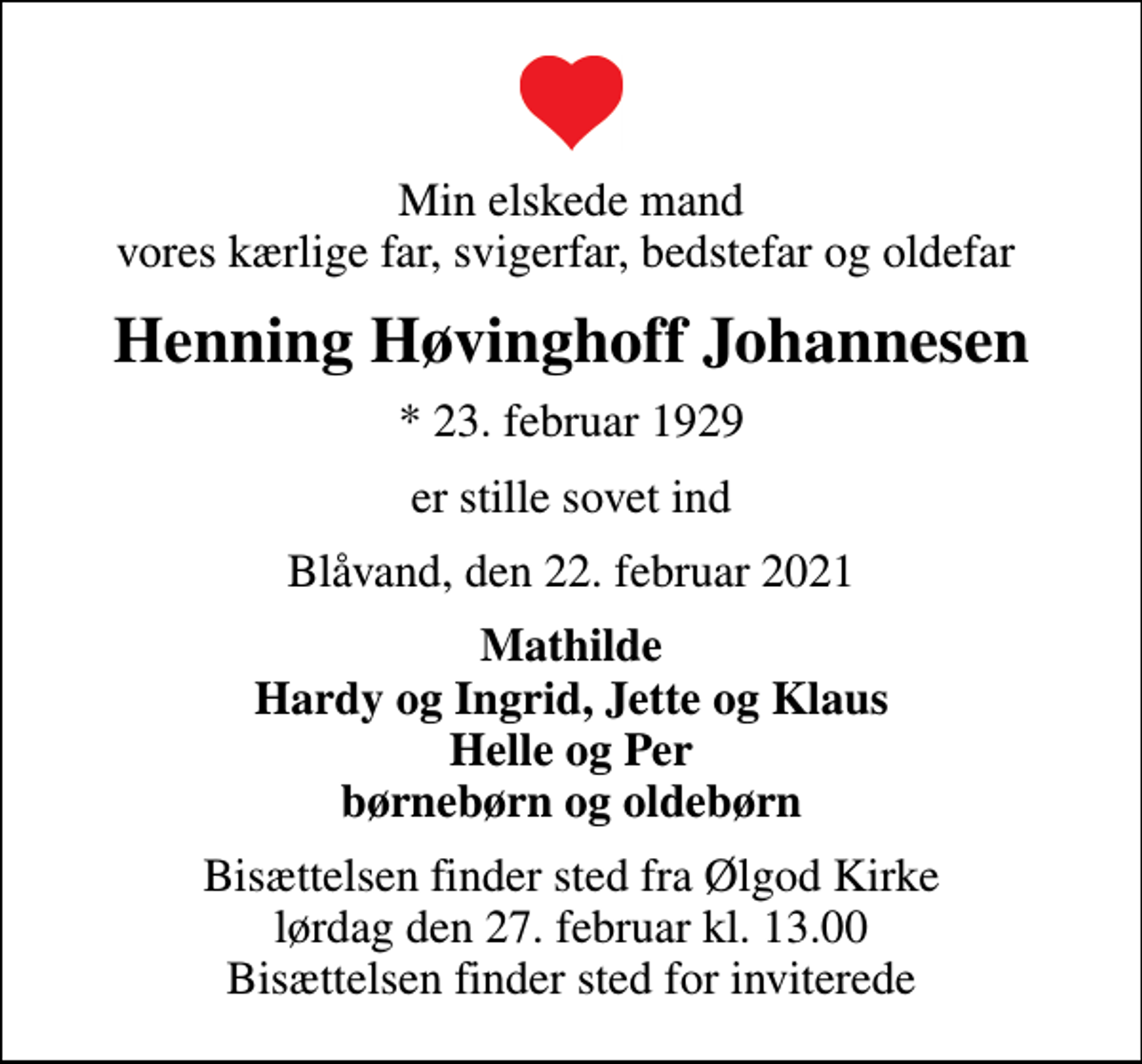 <p>Min elskede mand vores kærlige far, svigerfar, bedstefar og oldefar<br />Henning Høvinghoff Johannesen<br />* 23. februar 1929<br />er stille sovet ind<br />Blåvand, den 22. februar 2021<br />Mathilde Hardy og Ingrid, Jette og Klaus Helle og Per børnebørn og oldebørn<br />Bisættelsen finder sted fra Ølgod Kirke lørdag den 27. februar kl. 13.00 Bisættelsen finder sted for inviterede</p>