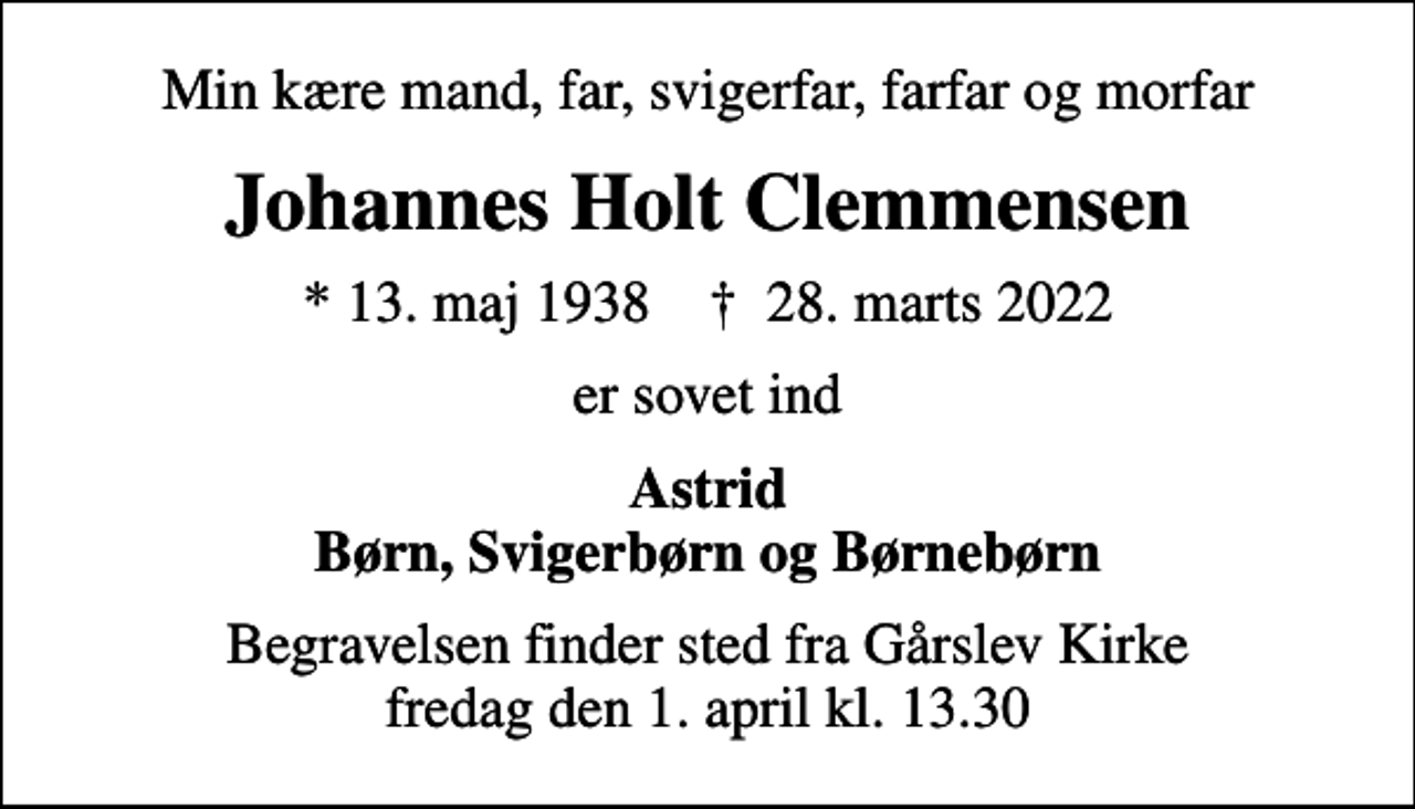 <p>Min kære mand, far, svigerfar, farfar og morfar<br />Johannes Holt Clemmensen<br />* 13. maj 1938 ✝ 28. marts 2022<br />er sovet ind<br />Astrid Børn, Svigerbørn og Børnebørn<br />Begravelsen finder sted fra Gårslev Kirke fredag den 1. april kl. 13.30</p>