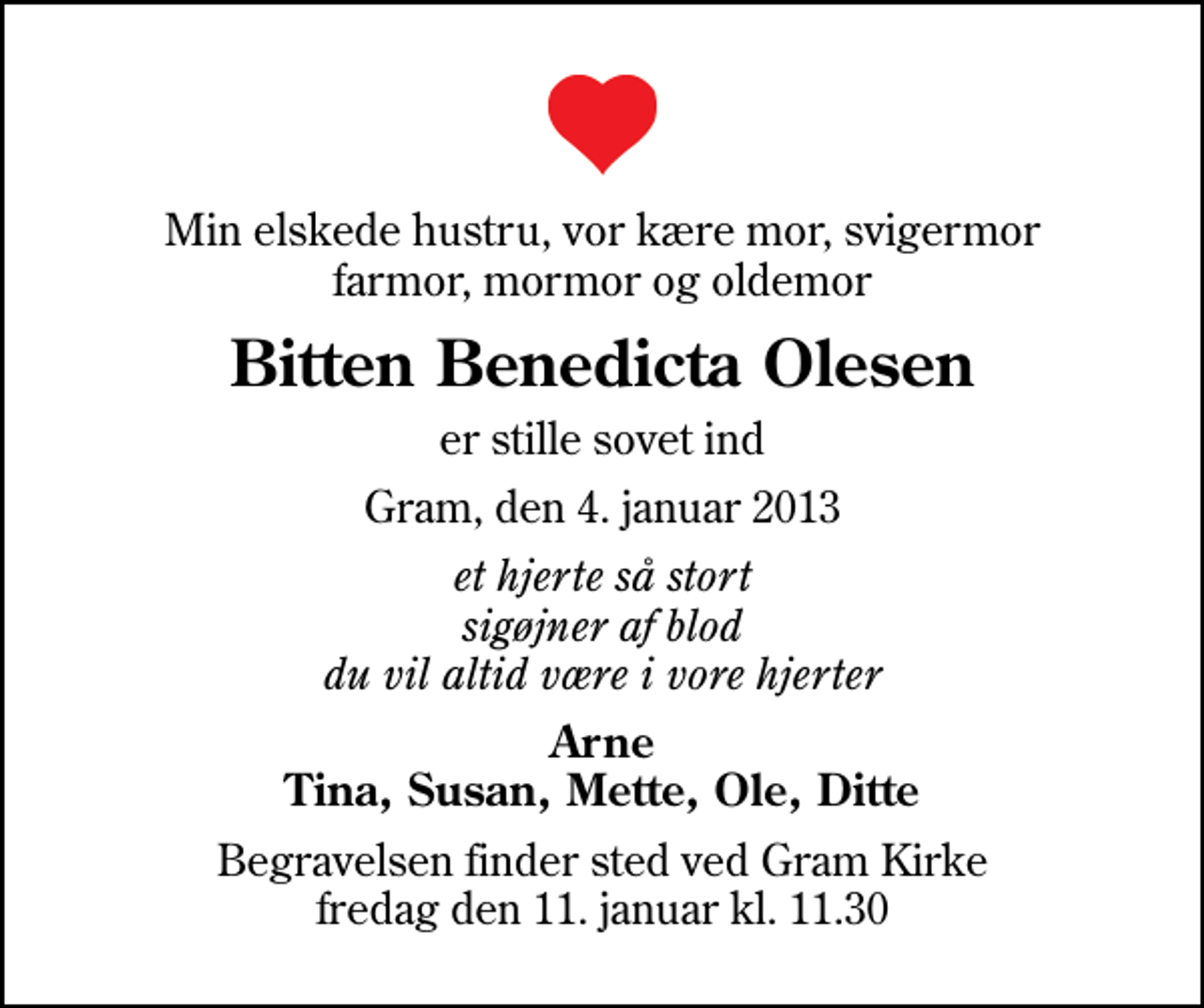 <p>Min elskede hustru, vor kære mor, svigermor farmor, mormor og oldemor<br />Bitten Benedicta Olesen<br />er stille sovet ind<br />Gram, den 4. januar 2013<br />et hjerte så stort sigøjner af blod du vil altid være i vore hjerter<br />Arne Tina, Susan, Mette, Ole, Ditte<br />Begravelsen finder sted ved Gram Kirke fredag den 11. januar kl. 11.30</p>