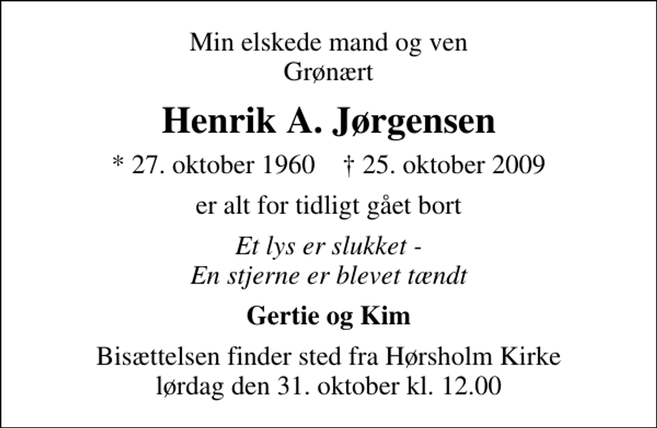 <p>Min elskede mand og ven Grønært<br />Henrik A. Jørgensen<br />* 27. oktober 1960 ✝ 25. oktober 2009<br />er alt for tidligt gået bort<br />Et lys er slukket - En stjerne er blevet tændt<br />Gertie og Kim<br />Bisættelsen finder sted fra Hørsholm Kirke lørdag den 31. oktober kl. 12.00</p>