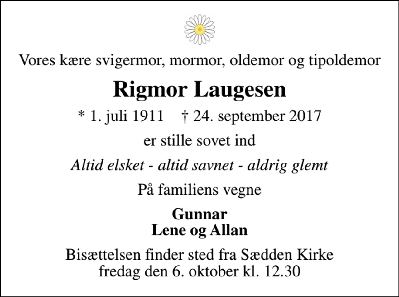 <p>Vores kære svigermor, mormor, oldemor og tipoldemor<br />Rigmor Laugesen<br />* 1. juli 1911 ✝ 24. september 2017<br />er stille sovet ind<br />Altid elsket - altid savnet - aldrig glemt<br />På familiens vegne<br />Gunnar Lene og Allan<br />Bisættelsen finder sted fra Sædden Kirke fredag den 6. oktober kl. 12.30</p>