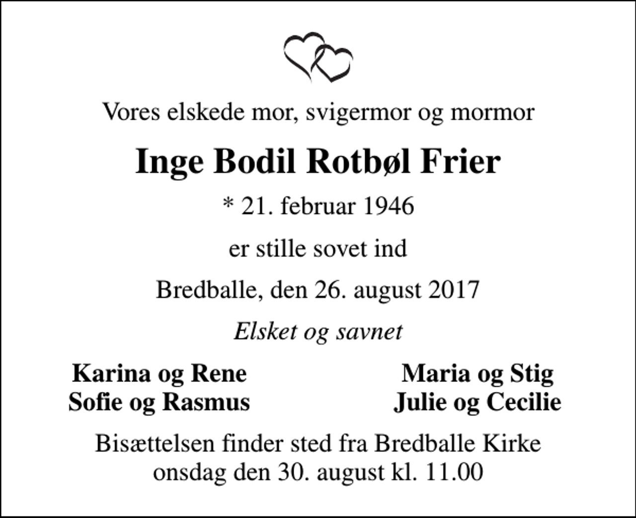 <p>Vores elskede mor, svigermor og mormor<br />Inge Bodil Rotbøl Frier<br />* 21. februar 1946<br />er stille sovet ind<br />Bredballe, den 26. august 2017<br />Elsket og savnet<br />Karina og Rene<br />Maria og Stig<br />Sofie og Rasmus<br />Julie og Cecilie<br />Bisættelsen finder sted fra Bredballe Kirke onsdag den 30. august kl. 11.00</p>