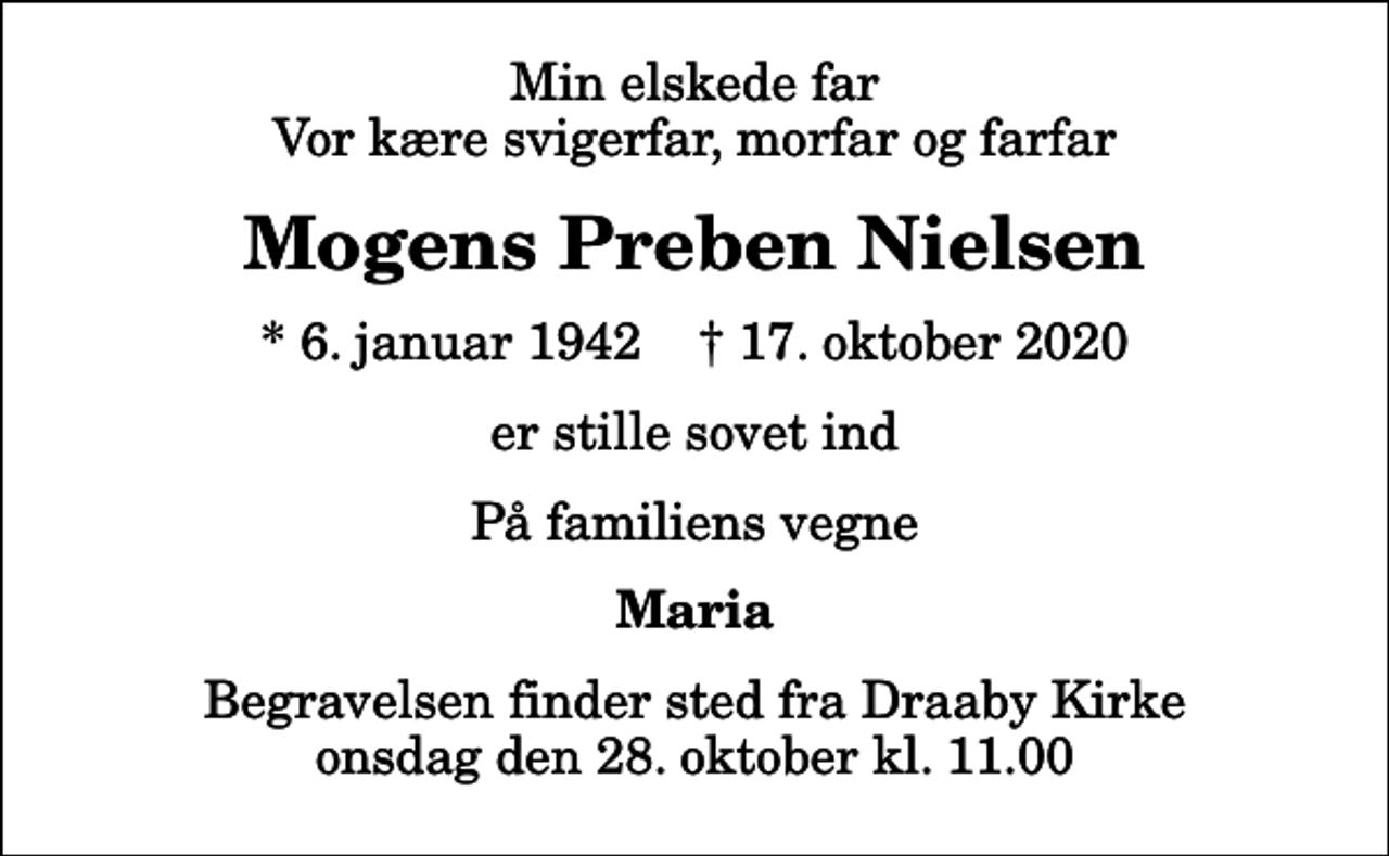 <p>Min elskede far Vor kære svigerfar, morfar og farfar<br />Mogens Preben Nielsen<br />* 6. januar 1942 ✝ 17. oktober 2020<br />er stille sovet ind<br />På familiens vegne<br />Maria<br />Begravelsen finder sted fra Draaby Kirke onsdag den 28. oktober kl. 11.00</p>