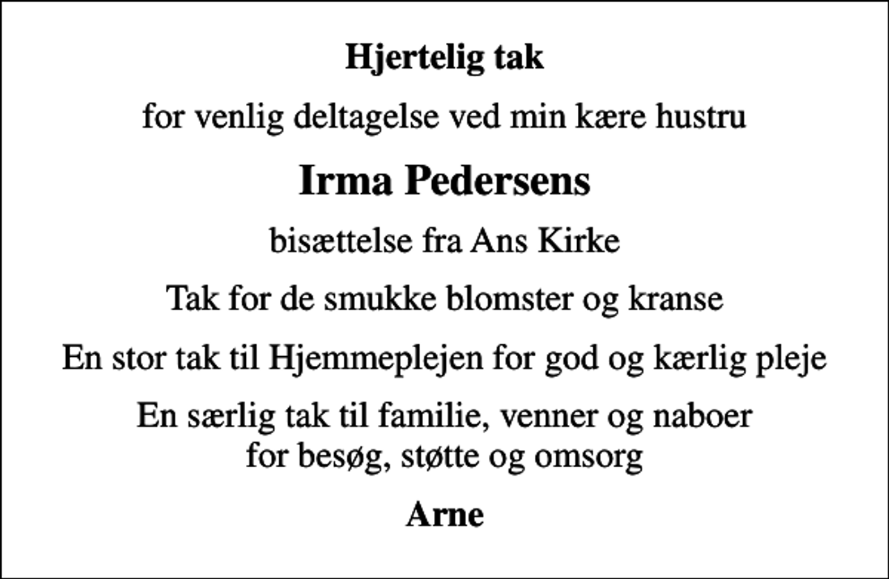 <p>Hjertelig tak<br />for venlig deltagelse ved min kære hustru<br />Irma Pedersens<br />bisættelse fra Ans Kirke<br />Tak for de smukke blomster og kranse<br />En stor tak til Hjemmeplejen for god og kærlig pleje<br />En særlig tak til familie, venner og naboer for besøg, støtte og omsorg<br />Arne</p>