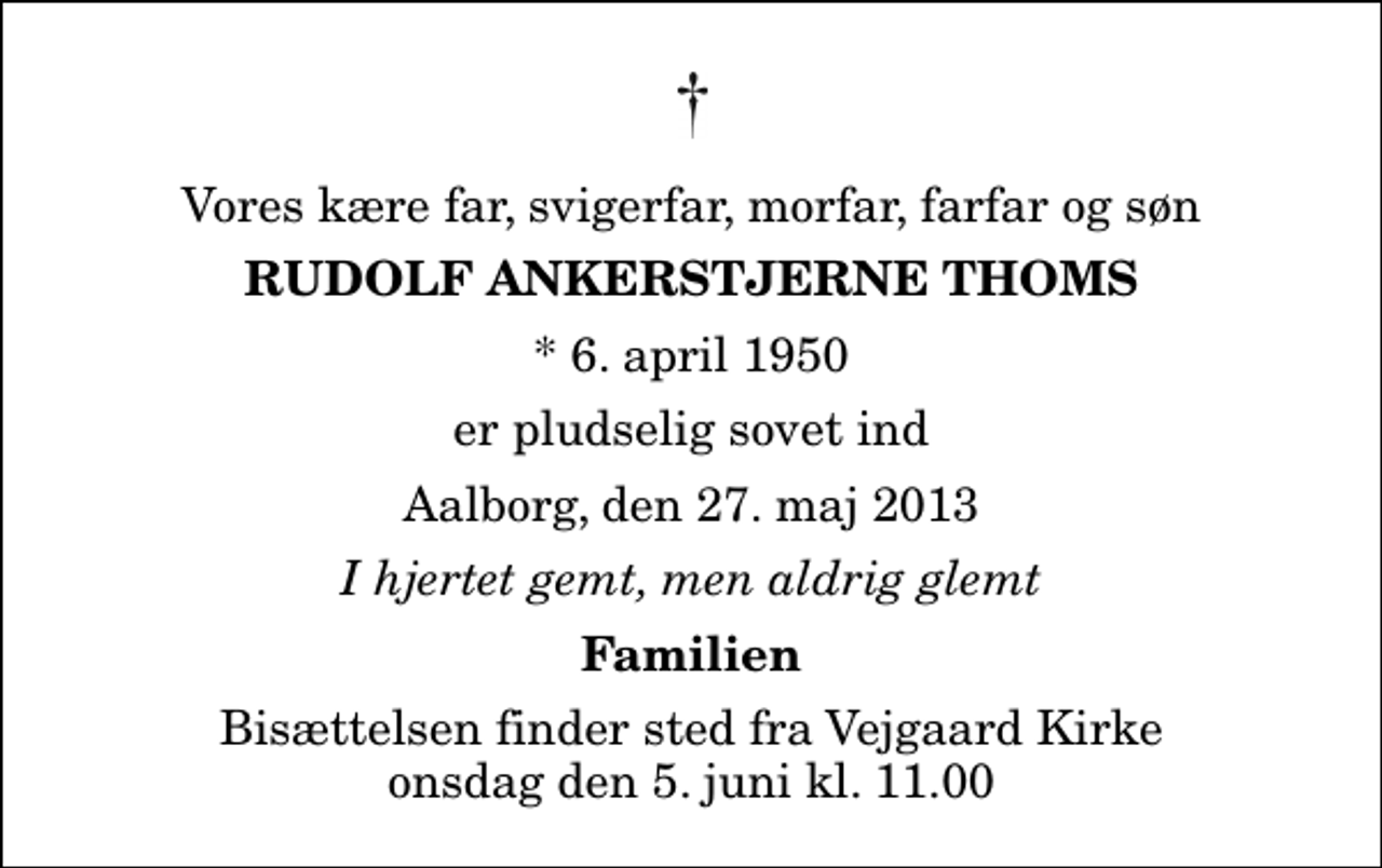 <p>Vores kære far, svigerfar, morfar, farfar og søn<br />Rudolf Ankerstjerne Thoms<br />* 6. april 1950<br />er pludselig sovet ind<br />Aalborg, den 27. maj 2013<br />I hjertet gemt, men aldrig glemt<br />Familien<br />Bisættelsen finder sted fra Vejgaard Kirke onsdag den 5. juni kl. 11.00</p>