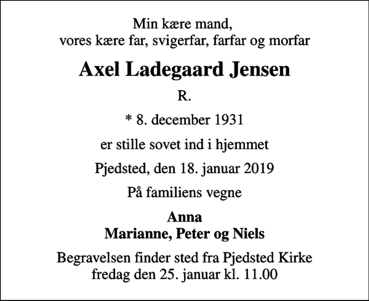 <p>Min kære mand, vores kære far, svigerfar, farfar og morfar<br />Axel Ladegaard Jensen<br />R.<br />* 8. december 1931<br />er stille sovet ind i hjemmet<br />Pjedsted, den 18. januar 2019<br />På familiens vegne<br />Anna Marianne, Peter og Niels<br />Begravelsen finder sted fra Pjedsted Kirke fredag den 25. januar kl. 11.00</p>