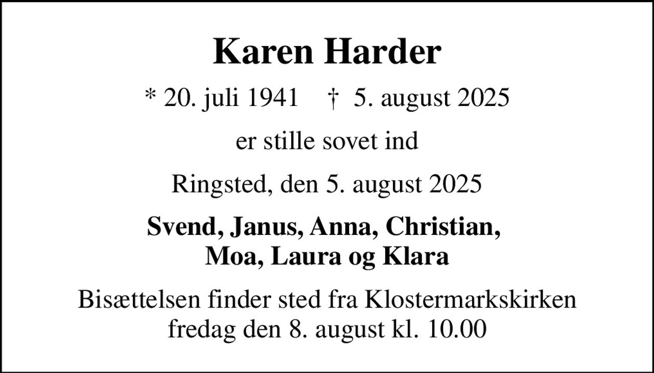 Karen Harder
* 20. juli 1941    ✝ 5. august 2025
er stille sovet ind
Ringsted, den 5. august 2025
Svend, Janus, Anna, Christian,  Moa, Laura og Klara
Bisættelsen finder sted fra Klostermarkskirken  fredag den 8. august kl. 10.00