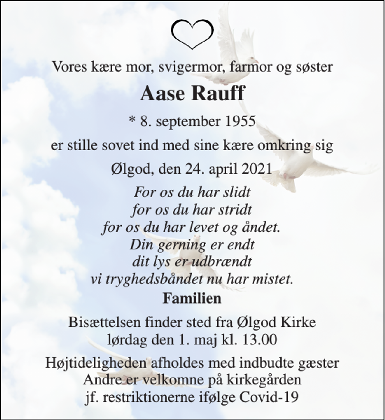 <p>Vores kære mor, svigermor, farmor og søster<br />Aase Rauff<br />*​ 8. september 1955<br />er stille sovet ind med sine kære omkring sig<br />Ølgod, den 24. april 2021<br />For os du har slidt for os du har stridt for os du har levet og åndet. Din gerning er endt dit lys er udbrændt vi tryghedsbåndet nu har mistet.<br />Familien<br />Bisættelsen finder sted fra Ølgod Kirke lørdag den 1. maj kl. 13.00<br />Højtideligheden afholdes med indbudte gæster Andre er velkomne på kirkegården jf. restriktionerne ifølge Covid-19</p>