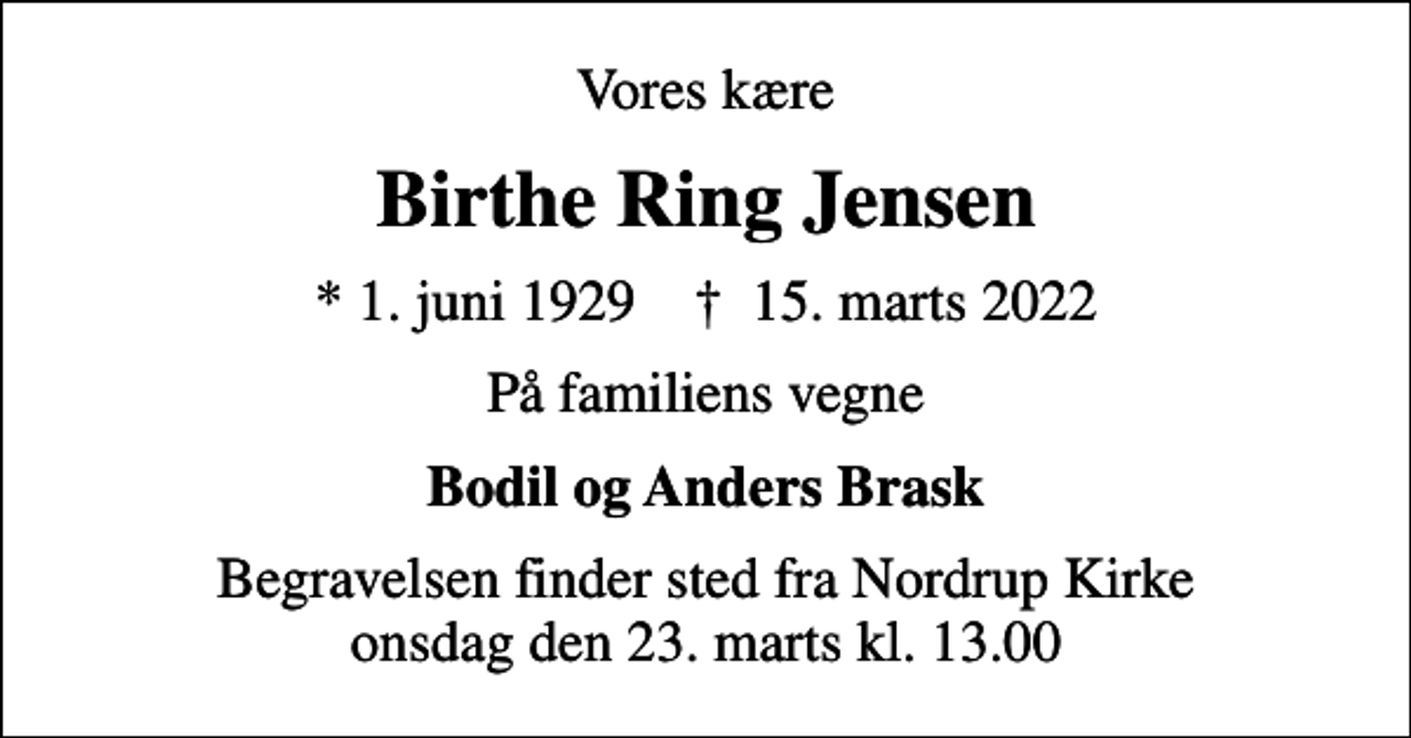 <p>Vores kære<br />Birthe Ring Jensen<br />* 1. juni 1929 ✝ 15. marts 2022<br />På familiens vegne<br />Bodil og Anders Brask<br />Begravelsen finder sted fra Nordrup Kirke onsdag den 23. marts kl. 13.00</p>