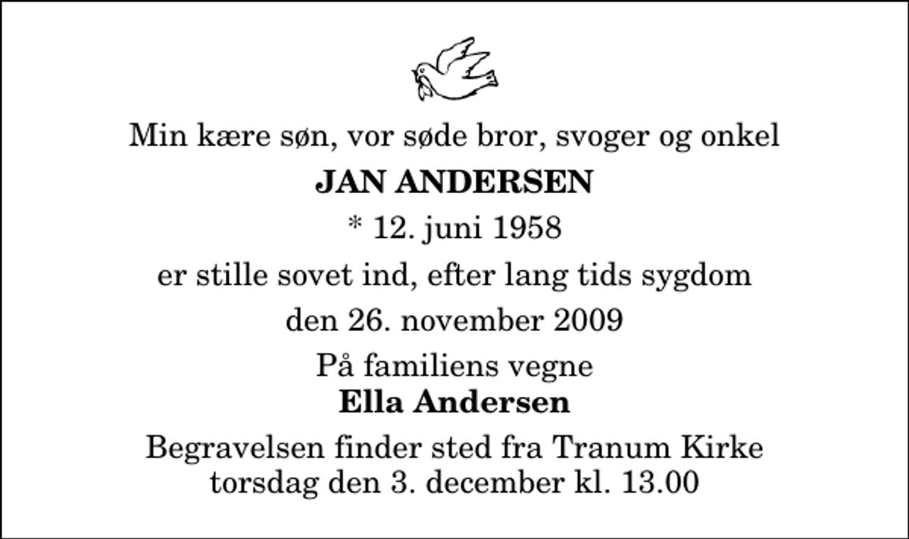 <p>Min kære søn, vor søde bror, svoger og onkel<br />Jan Andersen<br />* 12. juni 1958<br />er stille sovet ind, efter lang tids sygdom<br />den 26. november 2009<br />På familiens vegne<br />Ella Andersen<br />Begravelsen finder sted fra Tranum Kirke torsdag den 3. december kl. 13.00</p>