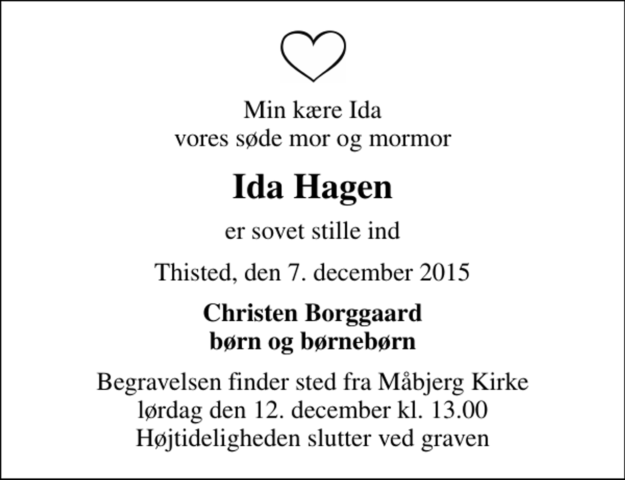 <p>Min kære Ida vores søde mor og mormor<br />Ida Hagen<br />er sovet stille ind<br />Thisted, den 7. december 2015<br />Christen Borggaard børn og børnebørn<br />Begravelsen finder sted fra Måbjerg Kirke lørdag den 12. december kl. 13.00 Højtideligheden slutter ved graven</p>