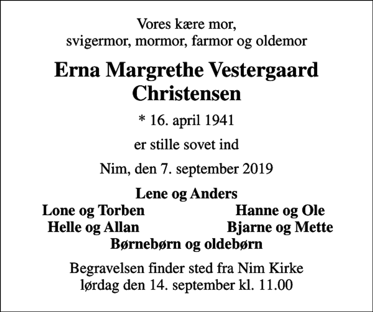 <p>Vores kære mor, svigermor, mormor, farmor og oldemor<br />Erna Margrethe Vestergaard Christensen<br />* 16. april 1941<br />er stille sovet ind<br />Nim, den 7. september 2019<br />Lene og Anders<br />Lone og Torben<br />Hanne og Ole<br />Helle og Allan<br />Bjarne og Mette<br />Begravelsen finder sted fra Nim Kirke lørdag den 14. september kl. 11.00</p>