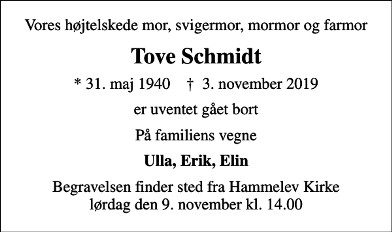 <p>Vores højtelskede mor, svigermor, mormor og farmor<br />Tove Schmidt<br />* 31. maj 1940 ✝ 3. november 2019<br />er uventet gået bort<br />På familiens vegne<br />Ulla, Erik, Elin<br />Begravelsen finder sted fra Hammelev Kirke lørdag den 9. november kl. 14.00</p>