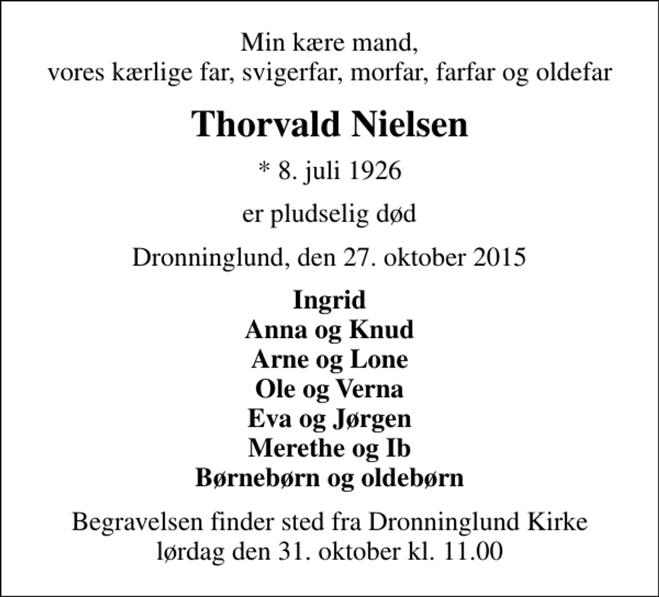 <p>Min kære mand, vores kærlige far, svigerfar, morfar, farfar og oldefar<br />Thorvald Nielsen<br />* 8. juli 1926<br />er pludselig død<br />Dronninglund, den 27. oktober 2015<br />Ingrid Anna og Knud Arne og Lone Ole og Verna Eva og Jørgen Merethe og Ib Børnebørn og oldebørn<br />Begravelsen finder sted fra Dronninglund Kirke lørdag den 31. oktober kl. 11.00</p>