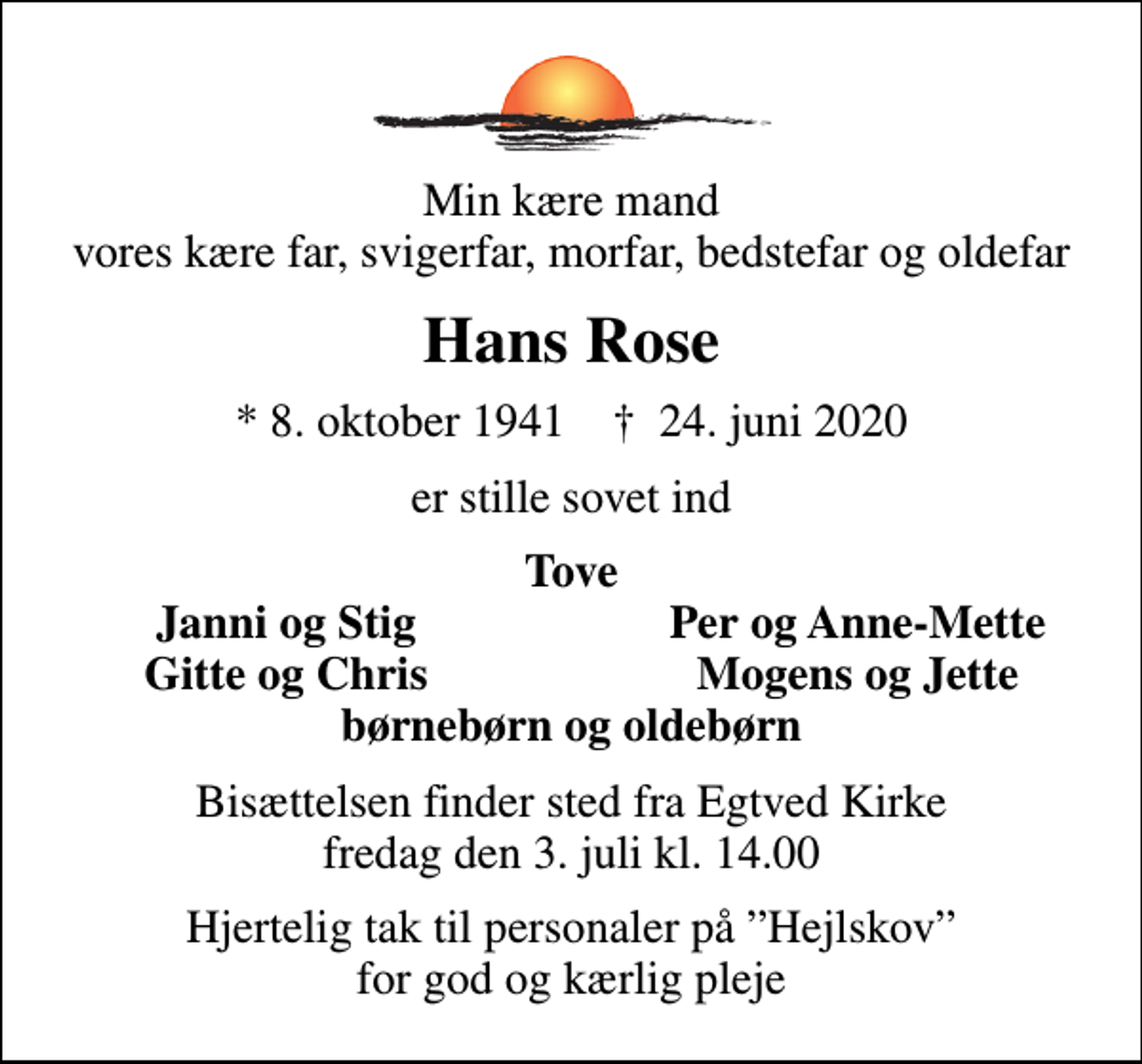 <p>Min kære mand vores kære far, svigerfar, morfar, bedstefar og oldefar<br />Hans Rose<br />* 8. oktober 1941 ✝ 24. juni 2020<br />er stille sovet ind<br />Tove<br />Janni og Stig<br />Per og Anne-Mette<br />Gitte og Chris<br />Mogens og Jette<br />Bisættelsen finder sted fra Egtved Kirke fredag den 3. juli kl. 14.00<br />Hjertelig tak til personaler på Hejlskov for god og kærlig pleje</p>