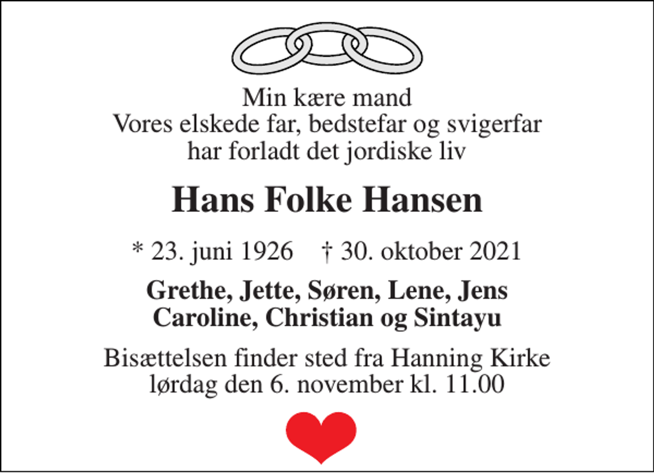 <p>Min kære mand Vores elskede far, bedstefar og svigerfar har forladt det jordiske liv<br />Hans Folke Hansen<br />*​ 23. juni 1926​ †​ 30. oktober 2021<br />Grethe, Jette, Søren, Lene, Jens Caroline, Christian og Sintayu<br />Bisættelsen​ finder sted fra Hanning Kirke​ lørdag den 6. november​ kl. 11.00</p>